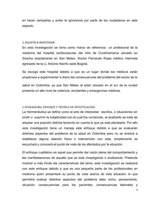 en hacer campañas y evitar la ignorancia por parte de los ciudadanos en este
aspecto.
1.3SUJETO A INVESTIGAR:
En esta investigación se toma como marco de referencia un profesional de la
medicina del hospital cardiovascular del niño de Cundinamarca ubicado en
Soacha exactamente en San Mateo, Doctor Fernando Rojas médico internista
egresado de la U. Antonio Nariño sede Bogotá.
Se escoge este hospital debido a que es un lugar donde los médicos están
propensos a experimentar a diario las consecuencias del problema del sector de la
salud en Colombia; ya que San Mateo al estar ubicado en el sur de la ciudad
presenta un alto nivel de violencia, accidentes y emergencias médicas.
1.4PARADIGMA, ENFOQUE Y TÉCNICA DE INVESTIGACIÓN:
La Hermenéutica se define como el arte de interpretar escritos, o situaciones sin
omitir o suprimir la subjetividad con la cual fue construido, al analizarlo se trata de
adoptar una posición distinta teniendo en cuenta lo que ya está planteado. Por ello
esta investigación tiene un maneja este enfoque debido a que se evaluarán
distintos aspectos del problema de la salud en Colombia pero no se entrará a
establecer alguna relación física o intervención con este, simplemente se
escuchará y conocerá el punto de vista de los afectados por la situación.
El enfoque cualitativo es aquel que permite dar razón plena del comportamiento y
las manifestaciones de aquello que se está investigando o analizando. Pretende
mostrar a más fondo las características del tema; esta investigación se realizará
con este enfoque debido a que es una pequeña parte de los profesionales en
medicina quien presentará su punto de vista acerca de esta situación, lo que
permitirá evaluar distintos aspectos del problema tales como, pensamiento,
situación, consecuencias para los pacientes, consecuencias laborales y
8
 