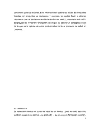 personales para los doctores. Esta información se obtendrá a través de entrevistas
directas con preguntas ya planteadas y concisas, las cuales lleven a obtener
respuestas que de verdad evidencien la opinión del médico; durante la realización
del proyecto se revisarán y analizarán para lograr así obtener un concepto general
de lo que es la opinión de estos profesionales frente al problema de salud en
Colombia.
1.5 ENTREVISTA
Es necesario conocer el punto de vista de un médico , pero no solo este sino
también cosas de su carrera , su profesión , su proceso de formación superior ,
9
 