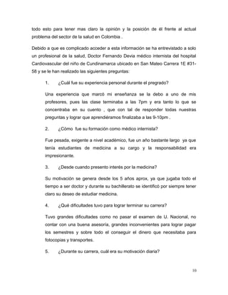 todo esto para tener mas claro la opinión y la posición de él frente al actual
problema del sector de la salud en Colombia .
Debido a que es complicado acceder a esta información se ha entrevistado a solo
un profesional de la salud, Doctor Fernando Devia médico internista del hospital
Cardiovascular del niño de Cundinamarca ubicado en San Mateo Carrera 1E #31-
58 y se le han realizado las siguientes preguntas:
1. ¿Cuál fue su experiencia personal durante el pregrado?
Una experiencia que marcó mi enseñanza se la debo a uno de mis
profesores, pues las clase terminaba a las 7pm y era tanto lo que se
concentraba en su cuento , que con tal de responder todas nuestras
preguntas y lograr que aprendiéramos finalizaba a las 9-10pm .
2. ¿Cómo fue su formación como médico internista?
Fue pesada, exigente a nivel académico, fue un año bastante largo ya que
tenía estudiantes de medicina a su cargo y la responsabilidad era
impresionante.
3. ¿Desde cuando presento interés por la medicina?
Su motivación se genera desde los 5 años aprox, ya que jugaba todo el
tiempo a ser doctor y durante su bachillerato se identificó por siempre tener
claro su deseo de estudiar medicina.
4. ¿Qué dificultades tuvo para lograr terminar su carrera?
Tuvo grandes dificultades como no pasar el examen de U. Nacional, no
contar con una buena asesoría, grandes inconvenientes para lograr pagar
los semestres y sobre todo el conseguir el dinero que necesitaba para
fotocopias y transportes.
5. ¿Durante su carrera, cuál era su motivación diaria?
10
 