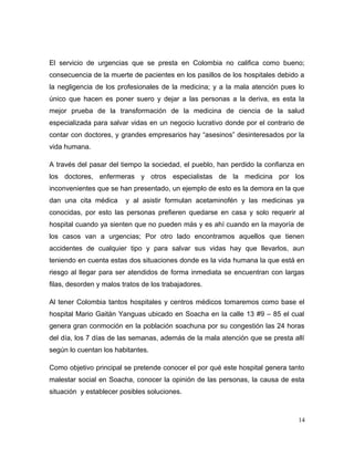 El servicio de urgencias que se presta en Colombia no califica como bueno;
consecuencia de la muerte de pacientes en los pasillos de los hospitales debido a
la negligencia de los profesionales de la medicina; y a la mala atención pues lo
único que hacen es poner suero y dejar a las personas a la deriva, es esta la
mejor prueba de la transformación de la medicina de ciencia de la salud
especializada para salvar vidas en un negocio lucrativo donde por el contrario de
contar con doctores, y grandes empresarios hay “asesinos” desinteresados por la
vida humana.
A través del pasar del tiempo la sociedad, el pueblo, han perdido la confianza en
los doctores, enfermeras y otros especialistas de la medicina por los
inconvenientes que se han presentado, un ejemplo de esto es la demora en la que
dan una cita médica y al asistir formulan acetaminofén y las medicinas ya
conocidas, por esto las personas prefieren quedarse en casa y solo requerir al
hospital cuando ya sienten que no pueden más y es ahí cuando en la mayoría de
los casos van a urgencias; Por otro lado encontramos aquellos que tienen
accidentes de cualquier tipo y para salvar sus vidas hay que llevarlos, aun
teniendo en cuenta estas dos situaciones donde es la vida humana la que está en
riesgo al llegar para ser atendidos de forma inmediata se encuentran con largas
filas, desorden y malos tratos de los trabajadores.
Al tener Colombia tantos hospitales y centros médicos tomaremos como base el
hospital Mario Gaitán Yanguas ubicado en Soacha en la calle 13 #9 – 85 el cual
genera gran conmoción en la población soachuna por su congestión las 24 horas
del día, los 7 días de las semanas, además de la mala atención que se presta allí
según lo cuentan los habitantes.
Como objetivo principal se pretende conocer el por qué este hospital genera tanto
malestar social en Soacha, conocer la opinión de las personas, la causa de esta
situación y establecer posibles soluciones.
14
 