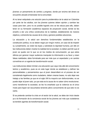 jóvenes un pensamiento de cambio y progreso, donde por encima del dinero se
encuentre ubicado el bienestar de la comunidad.
Al no tener estipulada una solución para la problemática de la salud en Colombia
por parte de los adultos, son los jóvenes quienes deben aportar y cambiar las
cosas para bien, pero no es posible lograrlo sino se les educa para ello, deben
tener en su formación académica espacios de proyección social, donde se les
enseñe a dar una crítica constructiva de la realidad, estableciendo de manera
objetiva y coherente las causas de la crisis y generar posibles soluciones.
La educación y la salud son derechos fundamentales establecidos en la
constitución política, no se deben negar por ningún motivo, en caso tal de impedir
su cumplimiento, se violan las leyes y sobretodo la dignidad humana, por ello en
las instituciones deben mostrar la realidad de la sociedad, no deben permitir que el
joven se quede con lo que ve en los medios de comunicación, ya que estos
últimos por generar mayor audiencia manipulan la información a su favor y crean
falsas realidades; debe formársele para ser más que un espectador y en cambio
convertirse en un agente de transformación social.
Las instituciones deben brindar una educación que vaya más allá del conocimiento
teórico y académico, pues es en este lugar donde se establecen y definen las
personalidades y pensamientos que el joven desarrollará en el proceso de ser
considerado legalmente como ciudadano, deben crearse bases, no solo dejar ese
trabajo a las familias ya que en el siglo XXI la mayoría son disfuncionales, no se
puede dejar al joven solo, ya que esta es la causa de no saber cómo revolucionar,
como transformar la sociedad, se les ha enseñado que la violencia es el único
modo para lograr ser escuchados teniendo pleno conocimiento de que esto no es
cierto.
Si se pretende cambiar la crisis en el sector de la salud, se debe dar inicio desde
ya a la formación de la conciencia social de los jóvenes así más que ciudadanos
se tendrán agentes de transformación social.
21
 