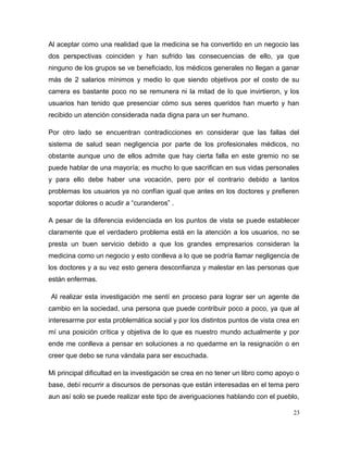 Al aceptar como una realidad que la medicina se ha convertido en un negocio las
dos perspectivas coinciden y han sufrido las consecuencias de ello, ya que
ninguno de los grupos se ve beneficiado, los médicos generales no llegan a ganar
más de 2 salarios mínimos y medio lo que siendo objetivos por el costo de su
carrera es bastante poco no se remunera ni la mitad de lo que invirtieron, y los
usuarios han tenido que presenciar cómo sus seres queridos han muerto y han
recibido un atención considerada nada digna para un ser humano.
Por otro lado se encuentran contradicciones en considerar que las fallas del
sistema de salud sean negligencia por parte de los profesionales médicos, no
obstante aunque uno de ellos admite que hay cierta falla en este gremio no se
puede hablar de una mayoría; es mucho lo que sacrifican en sus vidas personales
y para ello debe haber una vocación, pero por el contrario debido a tantos
problemas los usuarios ya no confían igual que antes en los doctores y prefieren
soportar dolores o acudir a “curanderos” .
A pesar de la diferencia evidenciada en los puntos de vista se puede establecer
claramente que el verdadero problema está en la atención a los usuarios, no se
presta un buen servicio debido a que los grandes empresarios consideran la
medicina como un negocio y esto conlleva a lo que se podría llamar negligencia de
los doctores y a su vez esto genera desconfianza y malestar en las personas que
están enfermas.
Al realizar esta investigación me sentí en proceso para lograr ser un agente de
cambio en la sociedad, una persona que puede contribuir poco a poco, ya que al
interesarme por esta problemática social y por los distintos puntos de vista crea en
mí una posición crítica y objetiva de lo que es nuestro mundo actualmente y por
ende me conlleva a pensar en soluciones a no quedarme en la resignación o en
creer que debo se runa vándala para ser escuchada.
Mi principal dificultad en la investigación se crea en no tener un libro como apoyo o
base, debí recurrir a discursos de personas que están interesadas en el tema pero
aun así solo se puede realizar este tipo de averiguaciones hablando con el pueblo,
23
 