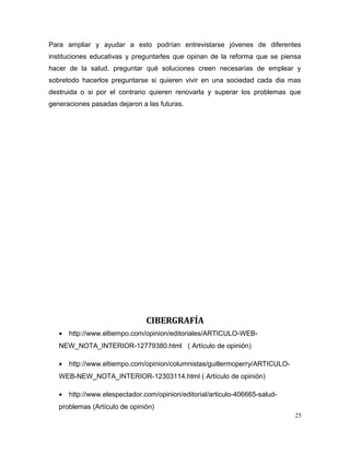 Para ampliar y ayudar a esto podrían entrevistarse jóvenes de diferentes
instituciones educativas y preguntarles que opinan de la reforma que se piensa
hacer de la salud, preguntar qué soluciones creen necesarias de emplear y
sobretodo hacerlos preguntarse si quieren vivir en una sociedad cada dia mas
destruida o si por el contrario quieren renovarla y superar los problemas que
generaciones pasadas dejaron a las futuras.
CIBERGRAFÍA
• http://www.eltiempo.com/opinion/editoriales/ARTICULO-WEB-
NEW_NOTA_INTERIOR-12779380.html ( Artículo de opinión)
• http://www.eltiempo.com/opinion/columnistas/guillermoperry/ARTICULO-
WEB-NEW_NOTA_INTERIOR-12303114.html ( Artículo de opinión)
• http://www.elespectador.com/opinion/editorial/articulo-406665-salud-
problemas (Artículo de opinión)
25
 
