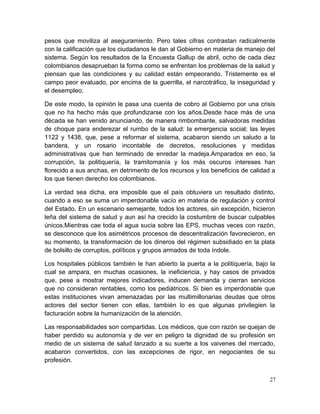 pesos que moviliza al aseguramiento. Pero tales cifras contrastan radicalmente
con la calificación que los ciudadanos le dan al Gobierno en materia de manejo del
sistema. Según los resultados de la Encuesta Gallup de abril, ocho de cada diez
colombianos desaprueban la forma como se enfrentan los problemas de la salud y
piensan que las condiciones y su calidad están empeorando. Tristemente es el
campo peor evaluado, por encima de la guerrilla, el narcotráfico, la inseguridad y
el desempleo.
De este modo, la opinión le pasa una cuenta de cobro al Gobierno por una crisis
que no ha hecho más que profundizarse con los años.Desde hace más de una
década se han venido anunciando, de manera rimbombante, salvadoras medidas
de choque para enderezar el rumbo de la salud: la emergencia social; las leyes
1122 y 1438, que, pese a reformar el sistema, acabaron siendo un saludo a la
bandera, y un rosario incontable de decretos, resoluciones y medidas
administrativas que han terminado de enredar la madeja.Amparados en eso, la
corrupción, la politiquería, la tramitomanía y los más oscuros intereses han
florecido a sus anchas, en detrimento de los recursos y los beneficios de calidad a
los que tienen derecho los colombianos.
La verdad sea dicha, era imposible que el país obtuviera un resultado distinto,
cuando a eso se suma un imperdonable vacío en materia de regulación y control
del Estado. En un escenario semejante, todos los actores, sin excepción, hicieron
leña del sistema de salud y aun así ha crecido la costumbre de buscar culpables
únicos.Mientras cae toda el agua sucia sobre las EPS, muchas veces con razón,
se desconoce que los asimétricos procesos de descentralización favorecieron, en
su momento, la transformación de los dineros del régimen subsidiado en la plata
de bolsillo de corruptos, políticos y grupos armados de toda índole.
Los hospitales públicos también le han abierto la puerta a la politiquería, bajo la
cual se ampara, en muchas ocasiones, la ineficiencia, y hay casos de privados
que, pese a mostrar mejores indicadores, inducen demanda y cierran servicios
que no consideran rentables, como los pediátricos. Si bien es imperdonable que
estas instituciones vivan amenazadas por las multimillonarias deudas que otros
actores del sector tienen con ellas, también lo es que algunas privilegien la
facturación sobre la humanización de la atención.
Las responsabilidades son compartidas. Los médicos, que con razón se quejan de
haber perdido su autonomía y de ver en peligro la dignidad de su profesión en
medio de un sistema de salud lanzado a su suerte a los vaivenes del mercado,
acabaron convertidos, con las excepciones de rigor, en negociantes de su
profesión.
27
 