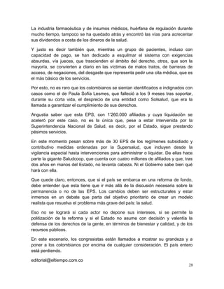 La industria farmacéutica y de insumos médicos, huérfana de regulación durante
mucho tiempo, tampoco se ha quedado atrás y encontró las vías para acrecentar
sus dividendos a costa de los dineros de la salud.
Y justo es decir también que, mientras un grupo de pacientes, incluso con
capacidad de pago, se han dedicado a esquilmar el sistema con exigencias
absurdas, vía jueces, que trascienden el ámbito del derecho, otros, que son la
mayoría, se convierten a diario en las víctimas de malos tratos, de barreras de
acceso, de negaciones, del desgaste que representa pedir una cita médica, que es
el más básico de los servicios.
Por esto, no es raro que los colombianos se sientan identificados e indignados con
casos como el de Paula Sofía Lesmes, que falleció a los 9 meses tras soportar,
durante su corta vida, el desprecio de una entidad como Solsalud, que era la
llamada a garantizar el cumplimiento de sus derechos.
Angustia saber que esta EPS, con 1’260.000 afiliados y cuya liquidación se
aceleró por este caso, no es la única que, pese a estar intervenida por la
Superintendencia Nacional de Salud, es decir, por el Estado, sigue prestando
pésimos servicios.
En este momento pesan sobre más de 30 EPS de los regímenes subsidiado y
contributivo medidas ordenadas por la Supersalud, que incluyen desde la
vigilancia especial hasta intervenciones para administrar o liquidar. De ellas hace
parte la gigante Saludcoop, que cuenta con cuatro millones de afiliados y que, tras
dos años en manos del Estado, no levanta cabeza. Ni el Gobierno sabe bien qué
hará con ella.
Que quede claro, entonces, que si el país se embarca en una reforma de fondo,
debe entender que esta tiene que ir más allá de la discusión necesaria sobre la
permanencia o no de las EPS. Los cambios deben ser estructurales y estar
inmersos en un debate que parta del objetivo prioritario de crear un modelo
realista que resuelva el problema más grave del país: la salud.
Eso no se logrará si cada actor no depone sus intereses, si se permite la
politización de la reforma y si el Estado no asume con decisión y valentía la
defensa de los derechos de la gente, en términos de bienestar y calidad, y de los
recursos públicos.
En este escenario, los congresistas están llamados a mostrar su grandeza y a
poner a los colombianos por encima de cualquier consideración. El país entero
está perdiendo.
editorial@eltiempo.com.co
28
 