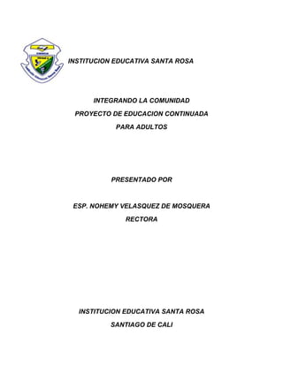 INSTITUCION EDUCATIVA SANTA ROSA




      INTEGRANDO LA COMUNIDAD

 PROYECTO DE EDUCACION CONTINUADA

            PARA ADULTOS




          PRESENTADO POR



 ESP. NOHEMY VELASQUEZ DE MOSQUERA

              RECTORA




  INSTITUCION EDUCATIVA SANTA ROSA

          SANTIAGO DE CALI
 