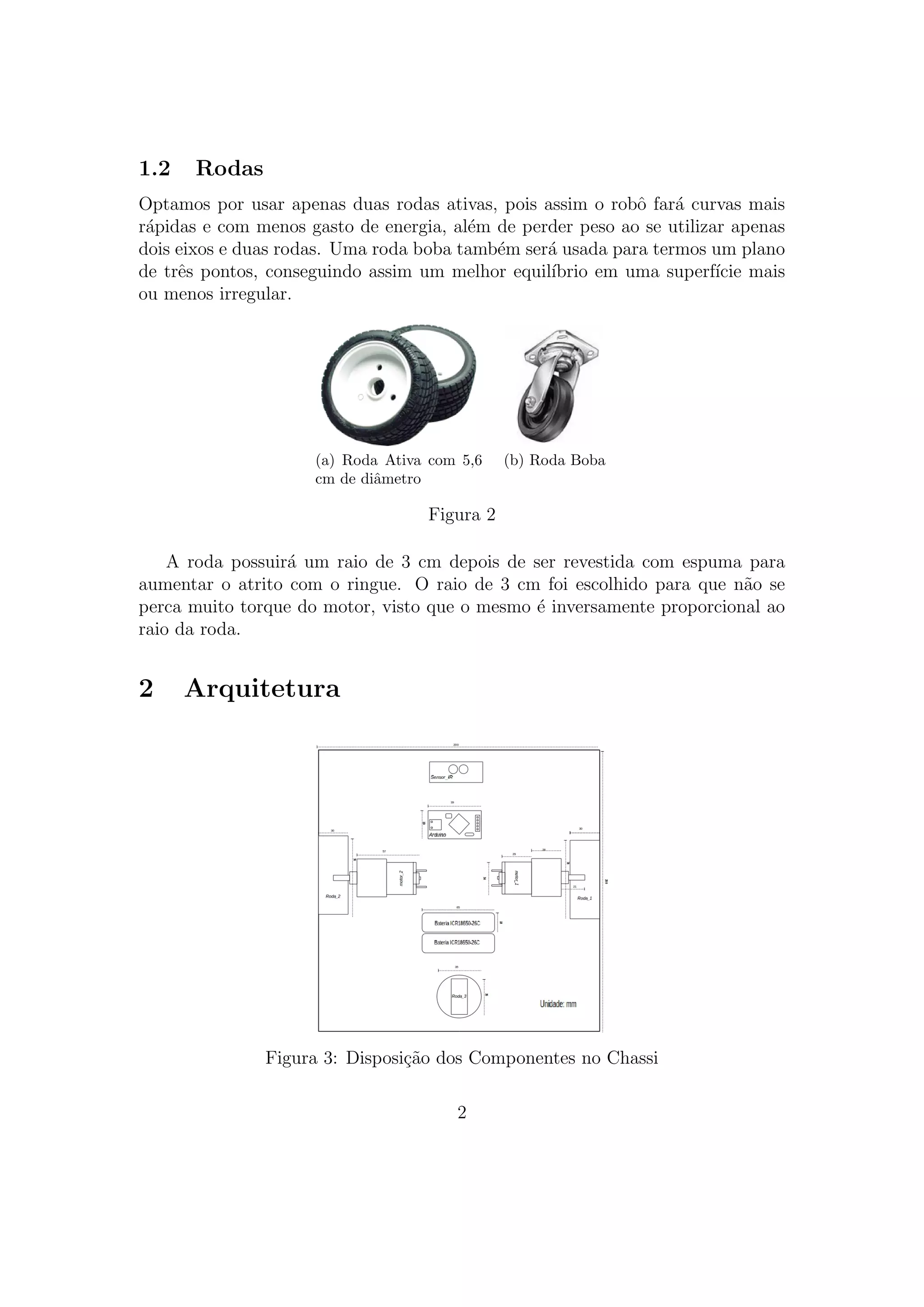 1.2 Rodas
Optamos por usar apenas duas rodas ativas, pois assim o robˆo far´a curvas mais
r´apidas e com menos gasto de energia, al´em de perder peso ao se utilizar apenas
dois eixos e duas rodas. Uma roda boba tamb´em ser´a usada para termos um plano
de trˆes pontos, conseguindo assim um melhor equil´ıbrio em uma superf´ıcie mais
ou menos irregular.
(a) Roda Ativa com 5,6
cm de diˆametro
(b) Roda Boba
Figura 2
A roda possuir´a um raio de 3 cm depois de ser revestida com espuma para
aumentar o atrito com o ringue. O raio de 3 cm foi escolhido para que n˜ao se
perca muito torque do motor, visto que o mesmo ´e inversamente proporcional ao
raio da roda.
2 Arquitetura
Figura 3: Disposi¸c˜ao dos Componentes no Chassi
2
 