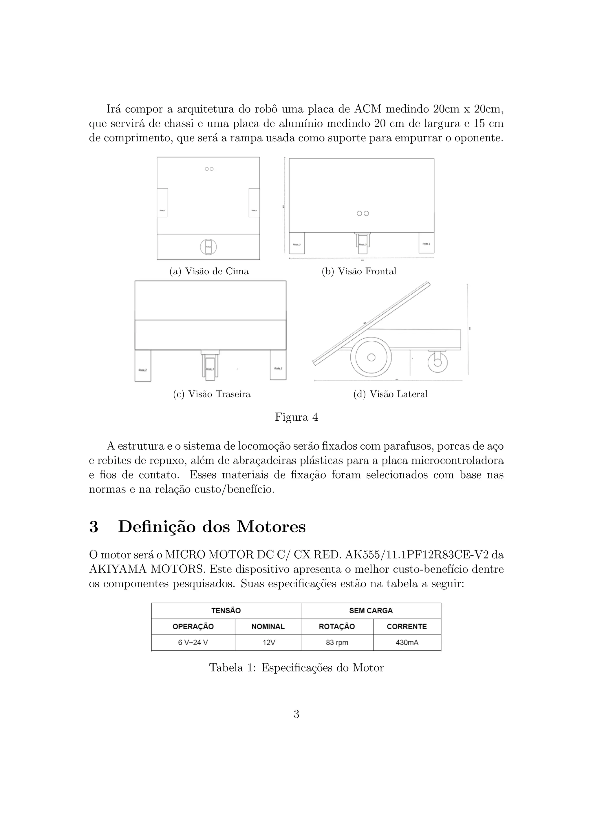 Ir´a compor a arquitetura do robˆo uma placa de ACM medindo 20cm x 20cm,
que servir´a de chassi e uma placa de alum´ınio medindo 20 cm de largura e 15 cm
de comprimento, que ser´a a rampa usada como suporte para empurrar o oponente.
(a) Vis˜ao de Cima (b) Vis˜ao Frontal
(c) Vis˜ao Traseira (d) Vis˜ao Lateral
Figura 4
A estrutura e o sistema de locomo¸c˜ao ser˜ao ﬁxados com parafusos, porcas de a¸co
e rebites de repuxo, al´em de abra¸cadeiras pl´asticas para a placa microcontroladora
e ﬁos de contato. Esses materiais de ﬁxa¸c˜ao foram selecionados com base nas
normas e na rela¸c˜ao custo/benef´ıcio.
3 Deﬁni¸c˜ao dos Motores
O motor ser´a o MICRO MOTOR DC C/ CX RED. AK555/11.1PF12R83CE-V2 da
AKIYAMA MOTORS. Este dispositivo apresenta o melhor custo-benef´ıcio dentre
os componentes pesquisados. Suas especiﬁca¸c˜oes est˜ao na tabela a seguir:
Tabela 1: Especiﬁca¸c˜oes do Motor
3
 