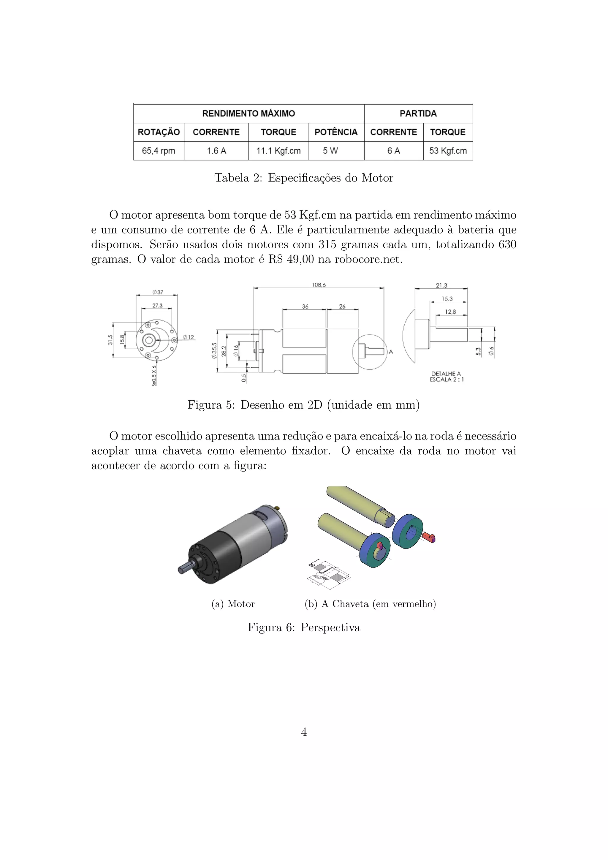Tabela 2: Especiﬁca¸c˜oes do Motor
O motor apresenta bom torque de 53 Kgf.cm na partida em rendimento m´aximo
e um consumo de corrente de 6 A. Ele ´e particularmente adequado `a bateria que
dispomos. Ser˜ao usados dois motores com 315 gramas cada um, totalizando 630
gramas. O valor de cada motor ´e R$ 49,00 na robocore.net.
Figura 5: Desenho em 2D (unidade em mm)
O motor escolhido apresenta uma redu¸c˜ao e para encaix´a-lo na roda ´e necess´ario
acoplar uma chaveta como elemento ﬁxador. O encaixe da roda no motor vai
acontecer de acordo com a ﬁgura:
(a) Motor (b) A Chaveta (em vermelho)
Figura 6: Perspectiva
4
 