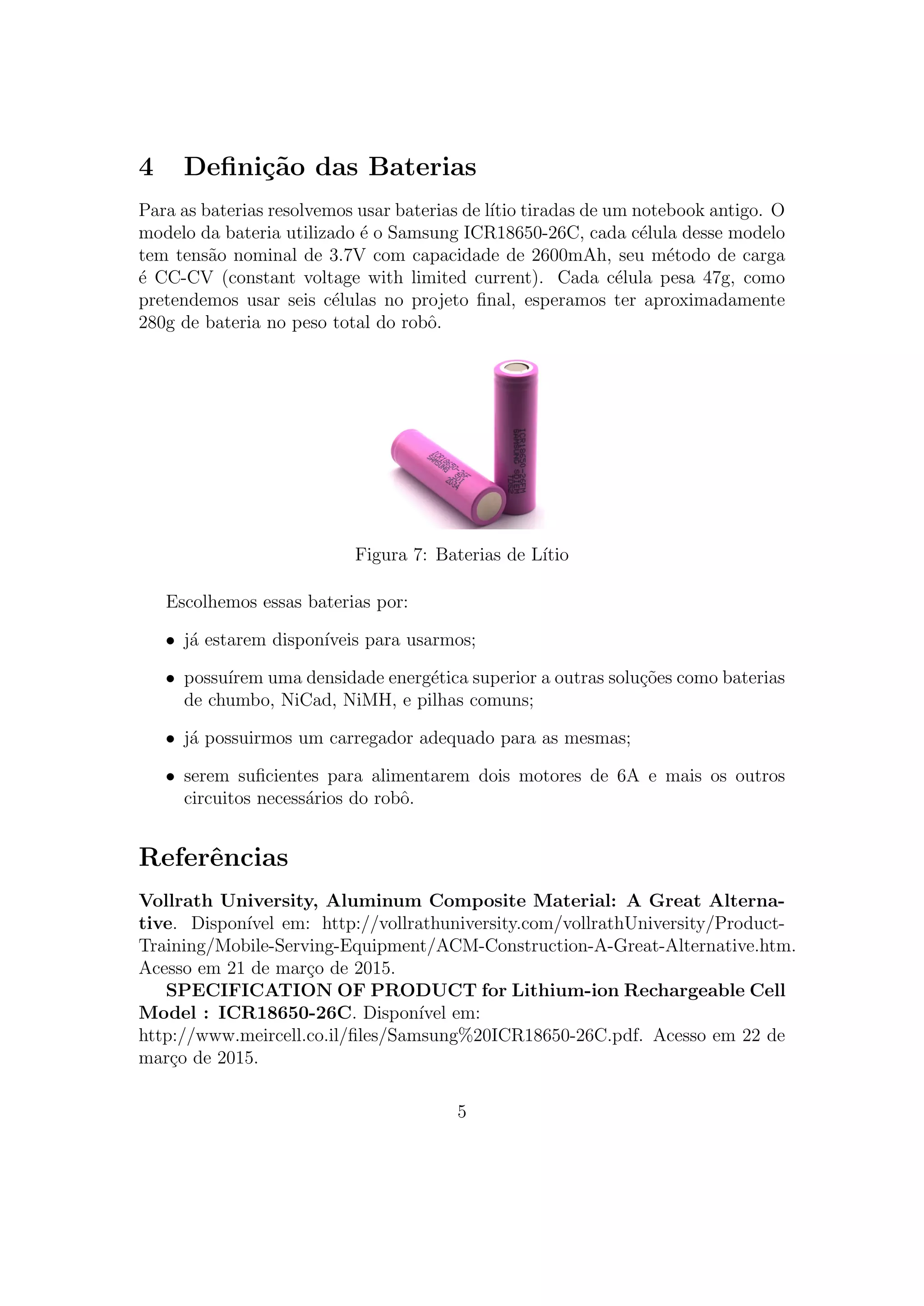 4 Deﬁni¸c˜ao das Baterias
Para as baterias resolvemos usar baterias de l´ıtio tiradas de um notebook antigo. O
modelo da bateria utilizado ´e o Samsung ICR18650-26C, cada c´elula desse modelo
tem tens˜ao nominal de 3.7V com capacidade de 2600mAh, seu m´etodo de carga
´e CC-CV (constant voltage with limited current). Cada c´elula pesa 47g, como
pretendemos usar seis c´elulas no projeto ﬁnal, esperamos ter aproximadamente
280g de bateria no peso total do robˆo.
Figura 7: Baterias de L´ıtio
Escolhemos essas baterias por:
• j´a estarem dispon´ıveis para usarmos;
• possu´ırem uma densidade energ´etica superior a outras solu¸c˜oes como baterias
de chumbo, NiCad, NiMH, e pilhas comuns;
• j´a possuirmos um carregador adequado para as mesmas;
• serem suﬁcientes para alimentarem dois motores de 6A e mais os outros
circuitos necess´arios do robˆo.
Referˆencias
Vollrath University, Aluminum Composite Material: A Great Alterna-
tive. Dispon´ıvel em: http://vollrathuniversity.com/vollrathUniversity/Product-
Training/Mobile-Serving-Equipment/ACM-Construction-A-Great-Alternative.htm.
Acesso em 21 de mar¸co de 2015.
SPECIFICATION OF PRODUCT for Lithium-ion Rechargeable Cell
Model : ICR18650-26C. Dispon´ıvel em:
http://www.meircell.co.il/ﬁles/Samsung%20ICR18650-26C.pdf. Acesso em 22 de
mar¸co de 2015.
5
 