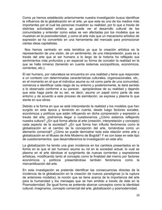 Como ya hemos establecido anteriormente nuestra investigación busca identificar 
la influencia de la globalización en el arte, ya que esta es uno de los medios más 
importantes por el cual las personas muestran su realidad, por lo que a través de 
distintas actividades artística se puede ver el desarrollo cultural de las 
comunidades y entender como estas se ven afectadas por los modelos que se 
muestran en la posmodernidad, y como el arte más que un mecanismo artístico de 
expresión se ha convertido en una herramienta del mercado para promocionar 
ciertas ideas capitalistas. 
Nos hemos centrado en esta temática ya que la creación artística es la 
representación de una visión, de un sentimiento, de una interpretación, pues es a 
través del arte que el ser humano a lo largo de la historia ha reflejado sus 
sentimientos más profundos y en especial su forma de concebir la realidad en la 
que se halla inmerso (teniendo en cuenta sistemas sociopolíticos, económicos, 
corrientes, etc.). 
El ser humano, por naturaleza se encuentra en una realidad y tiene que responder 
a un contexto con determinadas características culturales, organizacionales, etc., 
en el momento en el que el individuo asume su rol como parte de una comunidad, 
comienza a identificar cada rasgo de su entorno y posteriormente, le dará sentido 
a lo observado conforme a su parecer, apropiándose de su realidad y dejando 
que esta haga parte de su ser, es decir, asume un papel como parte de ese 
entorno y de acuerdo a este proceso de asimilación, se expresa y plasma lo que 
siente en sus obras. 
Debido a la forma en que se está interpretando la realidad y los modelos que han 
surgido en esta época y teniendo en cuenta, desde luego factores sociales, 
económicos y políticos que están influyendo en dicha comprensión y expresión a 
través del arte, podríamos llegar a cuestionarnos ¿Cómo estamos reflejando 
nuestra cultura? ¿En qué forma afecta al arte (creación, interpretación y concepto) 
cada aspecto de la sociedad? ¿En qué forma han influido fenómenos como la 
globalización en el cambio de la concepción del arte, tomándose como un 
elemento comercial? ¿Cómo se puede demostrar toda esta relación entre arte y 
globalización en el Museo de Arte Moderno de Bogotá? Y es con base en este tipo 
de cuestionamientos que desarrollaremos la investigación en este año. 
La globalización ha tenido una gran incidencia en los cambios presentados en la 
forma en la que el ser humano asume su rol en la sociedad actual, lo cual se 
plasma en el arte dándose el surgimiento de nuevas corrientes y expresiones 
artísticas, modificando tanto el concepto como la finalidad del mismo por factores 
económicos y políticos presentándose también fenómenos como la 
mercantilización del arte. 
En esta investigación se pretende identificar las consecuencias directas de la 
incidencia de la globalización en la creación de nuevos paradigmas (o la ruptura 
de anteriores modelos), la noción que se tiene acerca de la importancia del arte 
para la humanidad y los mensajes que se han emitido a través de éste en la 
Posmodernidad. De igual forma se pretende abarcar conceptos como la identidad 
cultural, imaginarios, concepto comercial del arte, globalización y posmodernidad. 
10 
 