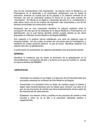 Una de las características más importantes de épocas como la Moderna y la 
Posmoderna es el desarrollo y el crecimiento vertiginosos que ha tenido la 
economía, teniendo en cuenta que se ha pasado a un sistema centrado en el 
mercado, así que es importante analizar la forma en la que este proceso de 
“crecimiento” ha influido en el objetivo y desarrollo del arte en sí, considerando a 
este último como uno de los medios de expresión más importantes y uno de los 
factores primordiales de construcción cultural. 
Pensamos que es muy importante identificar la relación existente entre la 
concepción de arte que se ha adoptado en la época Moderna y Posmoderna y la 
globalización, por lo cual hemos decidido centrar nuestro estudio en las obras 
expuestas en el Museo de Arte Moderno de Bogotá MAMBO. 
Con respecto a lo anterior hemos establecido una serie de objetivos para el 
presente trabajo, con los cuales se quiere dar una pauta para la investigación, y 
mediante los cuales quisimos plasmar lo que se busca identificar respecto a la 
relación del arte y la globalización. 
A continuación se presentaran los objetivos planteados para el presente estudio 
GENERAL: 
Identificar la incidencia que ha tenido el fenómeno de la globalización en la 
mercantilización y concepción del arte, y la forma en la que se muestra en puesta 
en escena artística del MAMBO. 
ESPECÍFICOS: 
- Interpretar los sentidos en la imagen y el discurso de la Posmodernidad que 
se pueden presentar en al Museo de Arte Moderno de Bogotá. 
- Comprender a la sociedad como un factor de cambios según la historia y 
según esas transformaciones que ha habido para construir una idea en la 
que se vea el proceso de cambio que tiene el pensamiento social a partir de 
las expresiones de cada persona 
- Establecer una relación crítica y analítica en los procesos de cambio a nivel 
mundial y cómo se ve el arte y la educación afectados positiva o 
negativamente. 
11 
 
