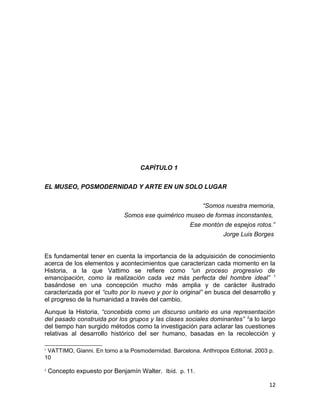CAPÌTULO 1 
EL MUSEO, POSMODERNIDAD Y ARTE EN UN SOLO LUGAR 
“Somos nuestra memoria, 
Somos ese quimérico museo de formas inconstantes, 
Ese montón de espejos rotos.” 
Jorge Luis Borges 
Es fundamental tener en cuenta la importancia de la adquisición de conocimiento 
acerca de los elementos y acontecimientos que caracterizan cada momento en la 
Historia, a la que Vattimo se refiere como “un proceso progresivo de 
emancipación, como la realización cada vez más perfecta del hombre ideal” 1 
basándose en una concepción mucho más amplia y de carácter ilustrado 
caracterizada por el “culto por lo nuevo y por lo original” en busca del desarrollo y 
el progreso de la humanidad a través del cambio. 
Aunque la Historia, “concebida como un discurso unitario es una representación 
del pasado construida por los grupos y las clases sociales dominantes” 2a lo largo 
del tiempo han surgido métodos como la investigación para aclarar las cuestiones 
relativas al desarrollo histórico del ser humano, basadas en la recolección y 
1 VATTIMO, Gianni. En torno a la Posmodernidad. Barcelona. Anthropos Editorial. 2003 p. 
10 
2 Concepto expuesto por Benjamín Walter. Ibíd. p. 11. 
12 
 