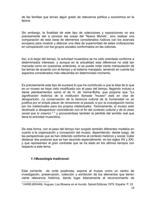 de las familias que tenían algún grado de relevancia política y económica en la 
época. 
Sin embargo, la finalidad de este tipo de colecciones y exposiciones no era 
precisamente dar a conocer las cosas del “Nuevo Mundo”, sino realizar una 
comparación de esta clase de elementos considerados rústicos con los avances 
europeos para mostrar y afianzar una idea de superioridad de estas civilizaciones 
en comparación con los grupos sociales conformados en las colonias. 
Así, a lo largo del tiempo, la actividad museística se ha visto orientada conforme a 
determinados intereses, y aunque en la actualidad esta diferencia no está tan 
marcada como en ocasiones anteriores, sí se puede notar cierta manipulación de 
los temas de acuerdo con el tiempo y el sistema manejado, teniendo en cuenta los 
aspectos considerados más relevantes en determinado momento. 
Es precisamente este tipo de sucesos lo que ha contribuido a que la idea de lo que 
es un museo se haya visto modificada con el paso del tiempo, llegando incluso a 
darse planteamientos como el de H. de Varine-Boha, que propone que "La 
significación histórica de la institución llamada "museo" está en vías de 
desaparición. La conservación de la herencia cultural de la humanidad no se 
justifica por el simple placer de rememorar el pasado ni por la investigación hecha 
por los intelectuales para los propios intelectuales. Teóricamente, el museo está 
destinado a desaparecer coincidiendo con el fin del contexto cultural y de la clase 
social que lo crearon." 3 y provocándose también la pérdida del sentido real que 
tiene la actividad museística. 
De esta forma, con el paso del tiempo han surgido también diferentes modelos en 
cuanto a la organización y concepción del museo, dependiendo, desde luego, de 
las perspectivas que se han obtenido conforme al contexto histórico y social. Cabe 
destacar dos posturas que se han asumido especialmente en los siglos XX y XXI, 
y que representan el gran contraste que se ha dado en los últimos tiempos con 
respecto a este tema: 
1.1Museología tradicional: 
Esta corriente de corte positivista, expone al museo como un centro de 
investigación, preservación, colección y exhibición de los elementos que tienen 
cierta relevancia histórica, dando lugar básicamente al reconocimiento de 
3 VARIE-BOHAN, Hugues. Los Museos en el mundo. Salvat Editores.1979. España: P. 23 
14 
 
