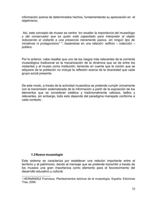 información acerca de determinados hechos, fundamentando su apreciación en el 
objetivismo. 
Así, este concepto de museo se centra “en resaltar la importancia del museólogo 
y del conservador que es quien está capacitado para interpretar al objeto 
reduciendo al visitante a una presencia meramente pasiva, sin ningún tipo de 
iniciativas ni protagonismo” 4, basándose en una relación: edificio – colección – 
público. 
Por lo anterior, cabe resaltar que uno de los rasgos más relevantes de la corriente 
museológica tradicional es la mecanización de la dinámica que se da entre los 
visitantes y el museo como institución, teniendo en cuenta que la noción que se 
adquiere de la población no incluye la reflexión acerca de la diversidad que cada 
grupo social presenta. 
De este modo, a través de la actividad museística se pretende cumplir únicamente 
con la transmisión sistematizada de la información a partir de la exposición de los 
elementos que se consideran estética y tradicionalmente valiosos, bellos y 
relevantes, sin embargo, todo esto depende del paradigma manejado conforme a 
cada contexto. 
1.2Nueva museología 
Este sistema se caracteriza por establecer una relación importante entre el 
territorio y el patrimonio, dando al mensaje que se pretende transmitir a través de 
los museos una gran importancia como elemento para el favorecimiento del 
desarrollo educativo y cultural. 
4 HERNÁNDEZ Francisca. Planteamientos teóricos de la museología. España. Ediciones 
Trea, 2006. 
15 
 