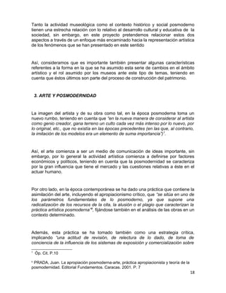 Tanto la actividad museológica como el contexto histórico y social posmoderno 
tienen una estrecha relación con lo relativo al desarrollo cultural y educativa de la 
sociedad, sin embargo, en este proyecto pretendemos relacionar estos dos 
aspectos a través de un enfoque más encaminado hacia la representación artística 
de los fenómenos que se han presentado en este sentido 
Así, consideramos que es importante también presentar algunas características 
referentes a la forma en la que se ha asumido esta serie de cambios en el ámbito 
artístico y el rol asumido por los museos ante este tipo de temas, teniendo en 
cuenta que éstos últimos son parte del proceso de construcción del patrimonio. 
3. ARTE Y POSMODERNIDAD 
La imagen del artista y de su obra como tal, en la época posmoderna toma un 
nuevo rumbo, teniendo en cuenta que “en la nueva manera de considerar al artista 
como genio creador, gana terreno un culto cada vez más intenso por lo nuevo, por 
lo original, etc., que no existía en las épocas precedentes (en las que, al contrario, 
la imitación de los modelos era un elemento de suma importancia”)7. 
Así, el arte comienza a ser un medio de comunicación de ideas importante, sin 
embargo, por lo general la actividad artística comienza a definirse por factores 
económicos y políticos, teniendo en cuenta que la posmodernidad se caracteriza 
por la gran influencia que tiene el mercado y las cuestiones relativas a éste en el 
actuar humano. 
Por otro lado, en la época contemporánea se ha dado una práctica que contiene la 
asimilación del arte, incluyendo el apropiacionismo crítico, que “se sitúa en uno de 
los parámetros fundamentales de lo posmoderno, ya que supone una 
radicalización de los recursos de la cita, la alusión o el plagio que caracterizan la 
práctica artística posmoderna”8, fijándose también en el análisis de las obras en un 
contexto determinado. 
Además, esta práctica se ha tomado también como una estrategia crítica, 
implicando “una actitud de revisión, de relectura de lo dado, de toma de 
conciencia de la influencia de los sistemas de exposición y comercialización sobre 
7 Óp. Cit. P.10 
8 PRADA, Juan. La apropiación posmoderna-arte, práctica apropiacionista y teoría de la 
posmodernidad. Editorial Fundamentos. Caracas. 2001. P. 7 
18 
 