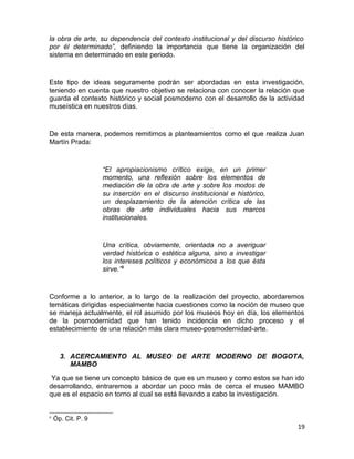la obra de arte, su dependencia del contexto institucional y del discurso histórico 
por él determinado”, definiendo la importancia que tiene la organización del 
sistema en determinado en este periodo. 
Este tipo de ideas seguramente podrán ser abordadas en esta investigación, 
teniendo en cuenta que nuestro objetivo se relaciona con conocer la relación que 
guarda el contexto histórico y social posmoderno con el desarrollo de la actividad 
museística en nuestros días. 
De esta manera, podemos remitirnos a planteamientos como el que realiza Juan 
Martín Prada: 
“El apropiacionismo crítico exige, en un primer 
momento, una reflexión sobre los elementos de 
mediación de la obra de arte y sobre los modos de 
su inserción en el discurso institucional e histórico, 
un desplazamiento de la atención crítica de las 
obras de arte individuales hacia sus marcos 
institucionales. 
Una crítica, obviamente, orientada no a averiguar 
verdad histórica o estética alguna, sino a investigar 
los intereses políticos y económicos a los que ésta 
sirve.”9 
Conforme a lo anterior, a lo largo de la realización del proyecto, abordaremos 
temáticas dirigidas especialmente hacia cuestiones como la noción de museo que 
se maneja actualmente, el rol asumido por los museos hoy en día, los elementos 
de la posmodernidad que han tenido incidencia en dicho proceso y el 
establecimiento de una relación más clara museo-posmodernidad-arte. 
3. ACERCAMIENTO AL MUSEO DE ARTE MODERNO DE BOGOTA, 
MAMBO 
Ya que se tiene un concepto básico de que es un museo y como estos se han ido 
desarrollando, entraremos a abordar un poco más de cerca el museo MAMBO 
que es el espacio en torno al cual se está llevando a cabo la investigación. 
9 Óp. Cit. P. 9 
19 
 