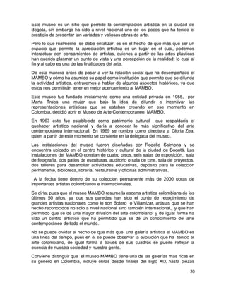 Este museo es un sitio que permite la contemplación artística en la ciudad de 
Bogotá, sin embargo ha sido a nivel nacional uno de los pocos que ha tenido el 
prestigio de presentar tan variadas y valiosas obras de arte. 
Pero lo que realmente se debe enfatizar, es en el hecho de que más que ser un 
espacio que permite la apreciación artística es un lugar en el cual, podemos 
interactuar con pensamientos de artistas, quienes a partir de las artes plásticas 
han querido plasmar un punto de vista y una percepción de la realidad; lo cual al 
fin y al cabo es una de las finalidades del arte. 
De esta manera antes de pasar a ver la relación social que ha desempeñado el 
MAMBO y cómo ha asumido su papel como institución que permite que se difunda 
la actividad artística, entraremos a hablar de algunos aspectos históricos, ya que 
estos nos permitirán tener un mejor acercamiento al MAMBO. 
Este museo fue fundado inicialmente como una entidad privada en 1955, por 
Marta Traba una mujer que bajo la idea de difundir e incentivar las 
representaciones artísticas que se estaban creando en ese momento en 
Colombia, decidió abrir el Museo de Arte Contemporáneo, MAMBO. 
En 1963 este fue establecido como patrimonio cultural que respaldaría el 
quehacer artístico nacional y daría a conocer lo más significativo del arte 
contemporánea internacional. En 1969 se nombra como directora a Gloria Zea, 
quien a partir de este momento se convierte en la delegada del museo. 
Las instalaciones del museo fueron diseñadas por Rogelio Salmona y se 
encuentra ubicado en el centro histórico y cultural de la ciudad de Bogotá. Las 
instalaciones del MAMBO constan de cuatro pisos, seis salas de exposición, sala 
de fotografía, dos patios de esculturas, auditorio o sala de cine, sala de proyectos, 
dos talleres para desarrollar actividades educativas, depósito para la colección 
permanente, biblioteca, librería, restaurante y oficinas administrativas. 
A la fecha tiene dentro de su colección permanente más de 2000 obras de 
importantes artistas colombianos e internacionales. 
Se diría, pues que el museo MAMBO resume la escena artística colombiana de los 
últimos 50 años, ya que sus paredes han sido el punto de recogimiento de 
grandes artistas nacionales como lo son Botero o Villamizar, artistas que se han 
hecho reconocidos no solo a nivel nacional sino también internacional, y que han 
permitido que se dé una mayor difusión del arte colombiano, y de igual forma ha 
sido un centro artístico que ha permitido que se dé un conocimiento del arte 
contemporáneo de todo el mundo. 
No se puede olvidar el hecho de que más que una galería artística el MAMBO es 
una línea del tiempo, pues en él se puede observar la evolución que ha tenido el 
arte colombiano, de igual forma a través de sus cuadros se puede reflejar la 
esencia de nuestra sociedad y nuestra gente. 
Conviene distinguir que el museo MAMBO tiene una de las galerías más ricas en 
su género en Colombia, incluye obras desde finales del siglo XIX hasta piezas 
20 
 