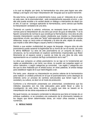 a la cual va dirigida; por tanto, la hermenéutica nos sirve para lograr ese arte-dialogo 
y así lograr una mejor interpretación del lenguaje que se quiere transmitir. 
De esta forma, se logrará un entendimiento mutuo, pues el intérprete de un arte, 
en este caso, de la posmodernidad, está constantemente expuesto al error, y por 
ello sólo puede acceder a la verdad desde un diálogo e intercambio de ideas con 
el otro, lo cual se consigue aplicando la hermenéutica, como ciencia que facilita 
la interpretación verdadera de una obra. 
Teniendo en cuenta lo anterior, entonces, es necesario tener en cuenta unas 
normas para la interpretación de una obra que sirvan de guía al intérprete. Y es la 
fijación consciente de normas lo que constituye la Hermenéutica: Una obra de arte 
necesita interpretación cuando existen obstáculos que impiden su interpretación 
espontánea; el arte que debe ser "leído" está separado del observador por ciertas 
distancias; surge un vacío entre el intérprete y la obra de arte; objeto de estudio, 
que impide a este último llegar a aquel y leerlo e interpretarlo. 
Debido a que existen multiplicidad de juegos de lenguaje, ninguna obra de arte 
posmoderna puede reclamar la legitimidad de su forma de ver el mundo, tal como 
lo afirma Maffesoli “La obra de arte posmoderna es un conjunto de textos y 
simulacros, se ha concentrado en explorar sentimientos impersonales que flotan 
libremente en el espacio social y cuando se trata de una obra de arte, esta 
representación es un sustituto del flujo contradictorio de lo real”13. 
La obra que compone un artista posmoderno no se rige en lo fundamental por 
reglas ya establecidas y por tanto, sus obras, no pueden ser juzgadas según un 
canon valorativo, o según categorías ya conocidas. Las reglas y categorías son 
las que la obra realizada por el artista busca; en otras palabras, el artista trabaja 
para establecer reglas de lo que habrá llegado a ser. 
Por tanto, para alcanzar su interpretación es preciso valerse de la hermenéutica 
para realizar un análisis profundo en el que el posmodernismo como ideología se 
entienda como un proceso de cambios estructurales que tienen lugar en la 
sociedad y su cultura, es decir en el modo de producción. 
Conforme a la información presentada con anterioridad, consideramos que los 
métodos expuestos son los más adecuados para poder llevar a cabo la 
investigación de este tema, teniendo en cuenta que ésta se basará en la 
interpretación de las obras expuestas en el MAMBO. 
De igual manera, es necesario contemplar la relevancia que tiene el manejo de un 
enfoque cualitativo, si se considera una evaluación de la información basada en 
los rasgos que tienen determinadas obras, sin incluir cifras exactas y datos 
numéricos. 
5. RESULTADOS 
13 Ibíd. 
22 
 