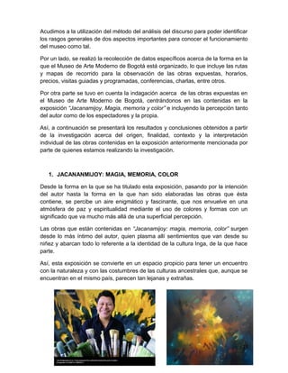 Acudimos a la utilización del método del análisis del discurso para poder identificar 
los rasgos generales de dos aspectos importantes para conocer el funcionamiento 
del museo como tal. 
Por un lado, se realizó la recolección de datos específicos acerca de la forma en la 
que el Museo de Arte Moderno de Bogotá está organizado, lo que incluye las rutas 
y mapas de recorrido para la observación de las obras expuestas, horarios, 
precios, visitas guiadas y programadas, conferencias, charlas, entre otros. 
Por otra parte se tuvo en cuenta la indagación acerca de las obras expuestas en 
el Museo de Arte Moderno de Bogotá, centrándonos en las contenidas en la 
exposición “Jacanamijoy, Magia, memoria y color” e incluyendo la percepción tanto 
del autor como de los espectadores y la propia. 
Así, a continuación se presentará los resultados y conclusiones obtenidos a partir 
de la investigación acerca del origen, finalidad, contexto y la interpretación 
individual de las obras contenidas en la exposición anteriormente mencionada por 
parte de quienes estamos realizando la investigación. 
1. JACANANMIJOY: MAGIA, MEMORIA, COLOR 
Desde la forma en la que se ha titulado esta exposición, pasando por la intención 
del autor hasta la forma en la que han sido elaboradas las obras que ésta 
contiene, se percibe un aire enigmático y fascinante, que nos envuelve en una 
atmósfera de paz y espiritualidad mediante el uso de colores y formas con un 
significado que va mucho más allá de una superficial percepción. 
Las obras que están contenidas en “Jacanamijoy: magia, memoria, color” surgen 
desde lo más íntimo del autor, quien plasma allí sentimientos que van desde su 
niñez y abarcan todo lo referente a la identidad de la cultura Inga, de la que hace 
parte. 
Así, esta exposición se convierte en un espacio propicio para tener un encuentro 
con la naturaleza y con las costumbres de las culturas ancestrales que, aunque se 
encuentran en el mismo país, parecen tan lejanas y extrañas. 
23 
 