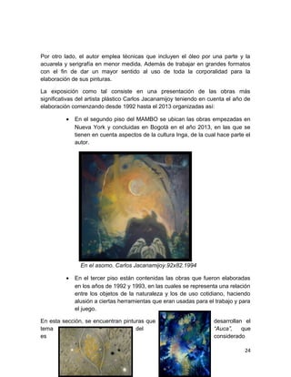 Por otro lado, el autor emplea técnicas que incluyen el óleo por una parte y la 
acuarela y serigrafía en menor medida. Además de trabajar en grandes formatos 
con el fin de dar un mayor sentido al uso de toda la corporalidad para la 
elaboración de sus pinturas. 
La exposición como tal consiste en una presentación de las obras más 
significativas del artista plástico Carlos Jacanamijoy teniendo en cuenta el año de 
elaboración comenzando desde 1992 hasta el 2013 organizadas así: 
· En el segundo piso del MAMBO se ubican las obras empezadas en 
Nueva York y concluidas en Bogotá en el año 2013, en las que se 
tienen en cuenta aspectos de la cultura Inga, de la cual hace parte el 
autor. 
En el asomo. Carlos Jacanamijoy.92x82.1994 
· En el tercer piso están contenidas las obras que fueron elaboradas 
en los años de 1992 y 1993, en las cuales se representa una relación 
entre los objetos de la naturaleza y los de uso cotidiano, haciendo 
alusión a ciertas herramientas que eran usadas para el trabajo y para 
el juego. 
En esta sección, se encuentran pinturas que desarrollan el 
tema del “Auca”, que 
es considerado 
24 
 