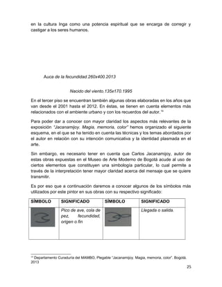 en la cultura Inga como una potencia espiritual que se encarga de corregir y 
castigar a los seres humanos. 
Auca de la fecundidad.260x400.2013 
Nacido del viento.135x170.1995 
En el tercer piso se encuentran también algunas obras elaboradas en los años que 
van desde el 2001 hasta el 2012. En éstas, se tienen en cuenta elementos más 
relacionados con el ambiente urbano y con los recuerdos del autor.14 
Para poder dar a conocer con mayor claridad los aspectos más relevantes de la 
exposición “Jacanamijoy. Magia, memoria, color” hemos organizado el siguiente 
esquema, en el que se ha tenido en cuenta las técnicas y los temas abordados por 
el autor en relación con su intención comunicativa y la identidad plasmada en el 
arte. 
Sin embargo, es necesario tener en cuenta que Carlos Jacanamijoy, autor de 
estas obras expuestas en el Museo de Arte Moderno de Bogotá acude al uso de 
ciertos elementos que constituyen una simbología particular, lo cual permite a 
través de la interpretación tener mayor claridad acerca del mensaje que se quiere 
transmitir. 
Es por eso que a continuación daremos a conocer algunos de los símbolos más 
utilizados por este pintor en sus obras con su respectivo significado: 
SÍMBOLO SIGNIFICADO SÍMBOLO SIGNIFICADO 
Pico de ave, cola de 
pez, fecundidad, 
origen o fin 
Llegada o salida. 
14 Departamento Curaduría del MAMBO, Plegable “Jacanamijoy. Magia, memoria, color”. Bogotá. 
2013 
25 
 