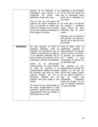 precisa de lo referente a la 
naturaleza, pues recurre a la 
utilización de trazos más 
definidos y tonos más vivos. 
Con el uso de una gama de 
colores con mayor tendencia al 
azul, se percibe un medio que 
mezcla lo acuático con lo aéreo, 
que es por donde se desplaza el 
Auca según su cultura. 
vegetación y los animales 
en su obra da cuenta de 
que la naturaleza hace 
parte de la identidad en 
sus obras. 
En este caso, las figuras 
de plantas y animales 
(rana- Auca) son más 
definidas que en otros 
casos. 
Además, por la presencia 
del germen, las esporas, 
etc.se da la idea de una 
tierra fértil. 
ORÍGENES En este aspecto, el título es 
bastante sugestivo, pues se 
mezclan las cuestiones que se 
refieren al nacimiento, al origen y 
a un elemento particular con el 
que se indica una relación con la 
naturaleza, parte de su identidad. 
Como se ha mencionado 
anteriormente, en esta ocasión, 
el autor ha recurrido a la 
representación gráfica del atado 
de chumbe, que tiene un valor 
cultural elevado, por ser el 
elemento utilizado por las 
madres Inga para cargar a sus 
bebés. 
El hecho de que Jacanamijoy le 
dé cierto “protagonismo” a este 
elemento, quiere decir que éste 
seguramente está muy ligado al 
desarrollo de su niñez. 
Para el autor, tiene un 
significado especial la 
representación de figuras 
como el Auca, el chumbe, 
el germen, las esporas, 
etc. debido a que 
constituyen la esencia de 
su identidad inga. 
Sus orígenes se ven 
plasmados en este tipo de 
objetos, en los que se 
revive esa “magia” propia 
de su cultura indígena y 
que va desde las 
actividades cotidianas 
hasta los rituales, en los 
que lo espiritual adquiere 
un nuevo sentido. 
29 
 