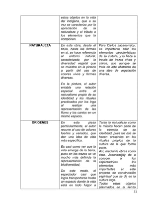 estos objetos en la vida 
del indígena, que a su 
vez se caracteriza por la 
apreciación de la 
naturaleza y el tributo a 
los elementos que la 
componen. 
NATURALEZA En esta obra, desde el 
título, hasta las formas 
en sí, se hace referencia 
al entorno natural, 
caracterizado por la 
diversidad vegetal que 
se muestra en la pintura 
a partir del uso de 
colores vivos y formas 
diversas. 
En la pintura, el autor 
entabla una relación 
especial entre el 
naturalismo propio de su 
identidad y los rituales 
practicados por los Inga 
al realizar una 
representación de las 
flores y los cantos en un 
mismo espacio. 
Para Carlos Jacanamijoy, 
es importante citar los 
elementos características 
de su cultura, y lo hace a 
través de trazos vivos y 
claros, que aunque se 
trata de arte abstracto da 
una idea de vegetación 
diversa. 
ORÍGENES En esta pieza 
particularmente, el autor 
recurre al uso de colores 
fuertes y variados, que 
dan una idea de vida 
más específica. 
Es casi como ver que la 
vida emerge de la tierra, 
pues en los trazos se ve 
mucho más definida la 
representación de la 
biodiversidad. 
De este modo, el 
espectador casi que 
logra transportarse hasta 
un espacio donde la vida 
está en todo fulgor a 
Tanto la naturaleza como 
la música hacen parte de 
la esencia de su 
identidad, pues las dos se 
hacen presentes en los 
rituales propios de la 
cultura de la que forma 
parte. 
Así, mediante obras como 
ésta, Jacanamijoy da a 
conocer a los 
espectadores los 
elementos más 
importantes en este 
proceso de construcción 
espiritual que se da en la 
cultura Inga. 
Todos estos objetos 
plasmados en el lienzo 
31 
 
