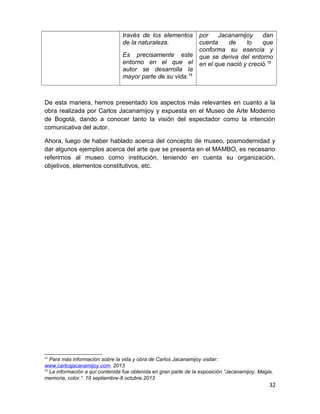 través de los elementos 
de la naturaleza. 
Es precisamente este 
entorno en el que el 
autor se desarrolla la 
mayor parte de su vida.15 
por Jacanamijoy dan 
cuenta de lo que 
conforma su esencia y 
que se deriva del entorno 
en el que nació y creció.16 
De esta manera, hemos presentado los aspectos más relevantes en cuanto a la 
obra realizada por Carlos Jacanamijoy y expuesta en el Museo de Arte Moderno 
de Bogotá, dando a conocer tanto la visión del espectador como la intención 
comunicativa del autor. 
Ahora, luego de haber hablado acerca del concepto de museo, posmodernidad y 
dar algunos ejemplos acerca del arte que se presenta en el MAMBO, es necesario 
referirnos al museo como institución, teniendo en cuenta su organización, 
objetivos, elementos constitutivos, etc. 
15 Para más información sobre la vida y obra de Carlos Jacanamijoy visitar: 
www.carlosjacanamijoy.com. 2013 
16 La información a quí contenida fue obtenida en gran parte de la exposición “Jacanamijoy. Magia, 
memoria, color.”. 19 septiembre-8 octubre.2013 
32 
 