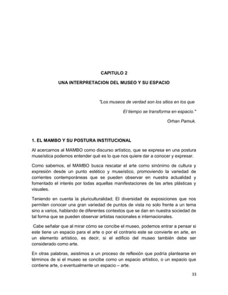 CAPITULO 2 
UNA INTERPRETACION DEL MUSEO Y SU ESPACIO 
"Los museos de verdad son los sitios en los que 
El tiempo se transforma en espacio." 
Orhan Pamuk. 
1. EL MAMBO Y SU POSTURA INSTITUCIONAL 
Al acercarnos al MAMBO como discurso artístico, que se expresa en una postura 
museística podemos entender qué es lo que nos quiere dar a conocer y expresar. 
Como sabemos, el MAMBO busca rescatar el arte como sinónimo de cultura y 
expresión desde un punto estético y museístico, promoviendo la variedad de 
corrientes contemporáneas que se pueden observar en nuestra actualidad y 
fomentado el interés por todas aquellas manifestaciones de las artes plásticas y 
visuales. 
Teniendo en cuenta la pluriculturalidad; El diversidad de exposiciones que nos 
permiten conocer una gran variedad de puntos de vista no solo frente a un tema 
sino a varios, hablando de diferentes contextos que se dan en nuestra sociedad de 
tal forma que se pueden observar artistas nacionales e internacionales. 
Cabe señalar que al mirar cómo se concibe el museo, podemos entrar a pensar si 
este tiene un espacio para el arte o por el contrario este se convierte en arte, en 
un elemento artístico, es decir, si el edificio del museo también debe ser 
considerado como arte. 
En otras palabras, asistimos a un proceso de reflexión que podría plantearse en 
términos de si el museo se concibe como un espacio artístico, o un espacio que 
contiene arte, o eventualmente un espacio – arte. 
33 
 