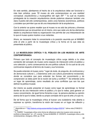 En este sentido, planteamos el hecho de si la arquitectura debe ser funcional o 
más bien artística, pues "El museo de arte contemporáneo es una realidad 
conceptual, arquitectónica y museográfica del siglo XX" 17 la cual es muestra 
privilegiada de la creación arquitectónica donde podemos observar también una 
clara muestra del arte contemporánea, sobre unos factores económicos, políticos 
y sociales que permiten que se dé una interpretación de la arquitectura. 
Con lo anterior se quiere resaltar que el museo no es solo las pinturas y diversas 
exposiciones que se encuentran en el mismo, sino que cada uno de los elementos 
desde su arquitectura hasta su organización nos permite dar una interpretación de 
lo que el museo quiere mostrar a sus visitantes. 
Ahora, es necesario tratar lo concerniente a la posición asumida por el MAMBO 
ante el arte a partir de la museología crítica y la forma en la que ésta es 
presentada al público. 
2. LA MUSEOLOGIA CRÍTICA Y EL PÚBLICO EN LOS MUSEOS DE ARTE 
CONTEMPORANEA 
Primero que todo el concepto de museología critica surge debido a la crisis 
constante del concepto de museo como espacio de interacción entre el público y 
una colección y como consecuencia de una política cultural. En la cual se da una 
controversia respecto al término de museo y sus funciones. 
Se puede entender el museo como " lugar de duda, de pregunta, de controversia y 
de democracia cultural (...) Estaríamos ante una cultura posmoderna revisionista, 
donde se considera que para entender las formas del conocimiento y de 
comprensión se debe partir de la noción de lucha y conflicto”18. Se entiende como 
un lugar de aprendizaje, como resultado de unos conflictos que son los que 
definen la política museal. 
Así mismo se puede presentar al museo como lugar de aprendizaje no formal 
donde se da una interacción entre el público y lo que lo rodea, para generar un 
nuevo conocimiento, de igual forma fomenta a que la persona plantee su opinión 
acerca de lo que lo rodea, dando su propio concepto de lo que es arte y lo que no. 
De tal forma que la museología crítica al buscar una ciudadanía más abierta a 
expresar su opinión, transforma la visión del museo en un lugar de reflexión y 
17 disponible en = "http://dialnet.unirioja.es/servlet/libro?codigo=252516 " ultima vista 27/08/2013 
15 Ibíd. 
18 C. PADRÓ, "museología critica como forma de reflexionar sobre los museos como zonas de 
conflicto e intercambio", en J.P. Lorente, Tomas ALMAZÁN, D. VICENTE, museología critica y arte 
contemporáneo, Zaragoza, 2003, pp. 57-60 
34 
 