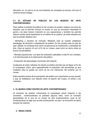 discusión, en el cual no se da una limitación de conceptos ya previos, sino por el 
contrario busca indagar. 
2.1 EL ESTUDIO DE PÚBLICO EN LOS MUSEOS DE ARTE 
CONTEMPORANEO 
Para realizar el estudio de público en los museos se pueden realizan una serie de 
estudios, que le permite conocer al museo en que se encuentra interesada la 
gente y de esta manera mostrarlo en sus exposiciones y también les permite 
adquirir ciertas obras basándose en el interés de su público, de estos estudios los 
que se pueden destacar son: 
- Marketing y estudios de mercado: Mediante este se pueden establecer 
estrategias de atracción e idealización de público. En los museos este ha sido de 
gran utilidad, sin embargo trae como consecuencia la masificación y banalidad de 
arte. (Que se supone no son el fin de un museo, pues como se decía antes se 
busca una pluralidad) 
- Montaje exposiciones: Los tipos de evaluación aplicables a este fin son variados, 
y el más frecuente es la observación del público. 
- Evaluación del aprendizaje y formación del visitante. 
Cualquiera de estos métodos de estudio al público permite que se llegue al fin de 
la museología crítica, pero especialmente la evaluación del aprendizaje ya que 
mediante este se puede ver como se da una interacción del visitante con el 
museo. 
Estos estudios acerca de la percepción del público son importantes ya que ayudan 
a que se establezca una relación entre el espíritu del museo, el artista y los 
visitantes. 
3. EL MUSEO COMO CENTRO DE ARTE CONTEMPORANEO 
Al momento de analizar críticamente la museología actual respecto a las 
corrientes contemporáneas se plantean algunos retos, como el concepto 
generalizado de lo que es un museo de arte contemporáneo, pues al ser 
contemporáneo es algo que se esta construyendo, es decir, se encuentra en pleno 
proceso de creación. 
4. RESULTADOS 
35 
 