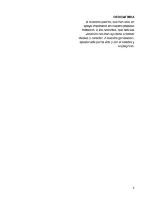 DEDICATORIA 
A nuestros padres, que han sido un 
apoyo importante en nuestro proceso 
formativo. A los docentes, que con sus 
vocación nos han ayudado a formar 
ideales y carácter. A nuestra generación, 
apasionada por la vida y por el cambio y 
el progreso. 
4 
 