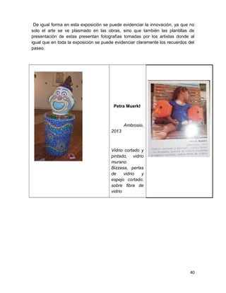 De igual forma en esta exposición se puede evidenciar la innovación, ya que no 
solo el arte se ve plasmado en las obras, sino que también las plantillas de 
presentación de estas presentan fotografías tomadas por los artistas donde al 
igual que en toda la exposición se puede evidenciar claramente los recuerdos del 
paseo. 
Petra Muerkl 
Ambrosio, 
2013 
Vidrio cortado y 
pintado, vidrio 
murano 
Bizzasa, perlas 
de vidrio y 
espejo cortado, 
sobre fibra de 
vidrio 
40 
 