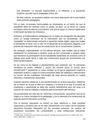 dos vertientes: La escuela tradicionalista y lo referente a la educación 
moderna, escuela nueva, pedagogía crítica, etc. 
De esta manera, es necesario realizar una breve descripción de lo que implica 
cada corriente pedagógica: 
Por un lado, la escuela tradicionalista se fundamenta en el hecho de que el 
estudiante debe ser formado como un adulto, es decir, no se tienen en cuenta 
conceptos como la infancia y la juventud, sino que se sigue un mismo modelo para 
la formación de todos los individuos. 
Entonces, el tradicionalismo pedagógico en sí implica la concepción del educador 
como un simple transmisor de la información que es considerada “útil” y 
“aceptable” en determinado momento y siguiendo ciertas reglas, según las cuales 
el estudiante no tiene “voz ni voto” en el desarrollo de la educación, llegando a un 
proceso de imposición más que de construcción de un conocimiento colectivo. 
Sin embargo, especialmente en los últimos tiempos, este modelo que se había 
establecido ha comenzado a declinar, pues se han comenzado a adoptar ideas 
que favorecen la participación de los estudiantes basándose en procesos como el 
diálogo para poder llevar a cabo esa construcción grupal del conocimiento con 
fines transformadores. 
Es así como se ha llegado a planteamientos que sostienen que “la educación 
verdadera es praxis, reflexión y acción del hombre sobre el mundo para 
transformarlo”21, generando un nuevo modelo, en el que la cooperación supera la 
imposición anterior y según el cual la educación debe ser didáctica y estructurarse 
en función de las cualidades individuales de cada alumno teniendo en cuenta 
intereses y motivaciones personales 
Cuando hacemos referencia a una transformación en el área educativa, hablamos 
de un hecho en el que la idea con respecto a la forma en la que el proceso de 
enseñanza y aprendizaje se debe dar cambia radicalmente para dar paso a la 
creación de nuevos métodos y espacios para la formación del individuo. 
Es precisamente con este tipo de “reformas y renovaciones educativas” que se da 
origen a un nuevo concepto en la pedagogía, y es lo referente a la construcción de 
espacios para la educación no formal. 
Con el término “educación no formal” se hace referencia a “toda actividad 
organizada y duradera que no se sitúa exactamente en el marco de los sistemas 
educativos formales integrados por las escuelas primarias, los centros de 
enseñanza secundaria, las universidades y otras instituciones educativas 
21 FREIRE, Paulo. “La Educación como Práctica de la Libertad”. (Prólogo de Julio Barreiro).1971. 3ª edición. Edit. Tierra 
Nueva. Montevideo - Uruguay. p. 1. 
43 
 