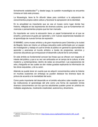 formalmente establecidas”22 y desde luego, la cuestión museológica se encuentra 
inmersa en todo este proceso. 
La Museología, tiene la fin difundir ideas para contribuir a la adquisición de 
conocimientos propios sobre cultura y favorecer la apropiación de la identidad. 
En la actualidad es importante que se vea al museo como lugar donde hay 
historia, reflejada en las expresiones de diversos autores, que se fundamentan en 
vivencias o pensamientos propios que los han marcado. 
Es importante ver como la educación tiene un papel fundamental en el que se 
enseñe y promueva el gusto por aprender y vivir nuevas experiencias basadas en 
el aprendizaje de nuevas formas de expresión. 
El MAMBO, como museo artístico y de gran importancia para Colombia y la ciudad 
de Bogotá, tiene así mismo un enfoque educativo está conformado por un equipo 
de investigación y trabajo el cual le brinda al público en general la oportunidad de 
aprender y acercarse al mundo artístico a través de programas, servicios y 
acciones educativas que enriquezcan el desarrollo cultural de la comunidad. 
En este ámbito es fundamental conocer las líneas que se ofrecen con respecto al 
interés del público y que a su vez van enfocados en el campo de la cultura, el arte 
moderno y contemporáneo; dentro de estas se encuentran: Las exposiciones de 
arte y fotografía en las cuales se dan visitas guiadas explicando la información de 
las obras expuestas, y de su autor. 
Además se puede tener en cuenta que es adquirir conocimientos sobre la historia 
en muchas ocasiones sin embargo se pueden destacar los diversos tipos de 
pintura de acuerdo a la mentalidad del autor. 
Como parte importante del desarrollo en el ámbito educativo cabe resaltar que en 
las instituciones el aprendizaje del arte como una forma de expresión brinda 
diversos conocimientos con los que los estudiantes pueden poner en práctica en 
múltiples asignaturas, mostrando creatividad, autonomía y dinamismo. 
22 UNESCO. Educación no formal. Visto en: http://www.unesco.org/bpi/pdf/memobpi55_NFE_es.pdf. 
01/10/13 
44 
 