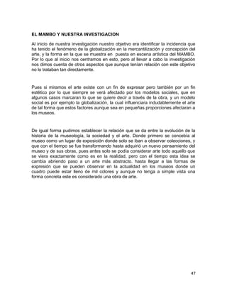 EL MAMBO Y NUESTRA INVESTIGACION 
Al inicio de nuestra investigación nuestro objetivo era identificar la incidencia que 
ha tenido el fenómeno de la globalización en la mercantilización y concepción del 
arte, y la forma en la que se muestra en puesta en escena artística del MAMBO. 
Por lo que al inicio nos centramos en esto, pero al llevar a cabo la investigación 
nos dimos cuenta de otros aspectos que aunque tenían relación con este objetivo 
no lo trataban tan directamente. 
Pues si miramos el arte existe con un fin de expresar pero también por un fin 
estético por lo que siempre se verá afectado por los modelos sociales, que en 
algunos casos marcaran lo que se quiere decir a través de la obra, y un modelo 
social es por ejemplo la globalización, la cual influenciara indudablemente el arte 
de tal forma que estos factores aunque sea en pequeñas proporciones afectaran a 
los museos. 
De igual forma pudimos establecer la relación que se da entre la evolución de la 
historia de la museología, la sociedad y el arte. Donde primero se concebía al 
museo como un lugar de exposición donde solo se iban a observar colecciones, y 
que con el tiempo se fue transformando hasta adquirió un nuevo pensamiento del 
museo y de sus obras, pues antes solo se podía considerar arte todo aquello que 
se viera exactamente como es en la realidad, pero con el tiempo esta idea se 
cambia abriendo paso a un arte más abstracto. hasta llegar a las formas de 
expresión que se pueden observar en la actualidad en los museos donde un 
cuadro puede estar lleno de mil colores y aunque no tenga a simple vista una 
forma concreta este es considerado una obra de arte. 
47 
 