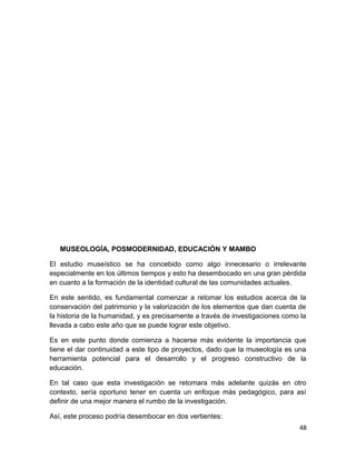 MUSEOLOGÍA, POSMODERNIDAD, EDUCACIÓN Y MAMBO 
El estudio museístico se ha concebido como algo innecesario o irrelevante 
especialmente en los últimos tiempos y esto ha desembocado en una gran pérdida 
en cuanto a la formación de la identidad cultural de las comunidades actuales. 
En este sentido, es fundamental comenzar a retomar los estudios acerca de la 
conservación del patrimonio y la valorización de los elementos que dan cuenta de 
la historia de la humanidad, y es precisamente a través de investigaciones como la 
llevada a cabo este año que se puede lograr este objetivo. 
Es en este punto donde comienza a hacerse más evidente la importancia que 
tiene el dar continuidad a este tipo de proyectos, dado que la museología es una 
herramienta potencial para el desarrollo y el progreso constructivo de la 
educación. 
En tal caso que esta investigación se retomara más adelante quizás en otro 
contexto, sería oportuno tener en cuenta un enfoque más pedagógico, para así 
definir de una mejor manera el rumbo de la investigación. 
Así, este proceso podría desembocar en dos vertientes: 
48 
 
