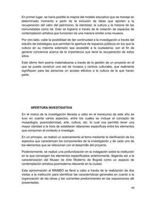 En primer lugar, se haría posible la mejora del modelo educativo que se maneje en 
determinado momento a partir de la inclusión de ideas que aporten a la 
recuperación del valor del patrimonio, la identidad, la cultura y la historia de las 
comunidades como tal. Esto se lograría a través de la creación de espacios de 
contemplación artística que funcionen de una manera similar a los museos. 
Por otro lado, cabe la posibilidad de dar continuidad a la investigación a través del 
estudio de estrategias que permitan la apertura de espacios públicos en los que la 
cultura en su máxima extensión sea accesible a la ciudadanía, con el fin de 
generar conciencia acerca de la importancia que tiene la recuperación de estos 
sitios. 
Este último ítem podría materializarse a través de la gestión de un proyecto en el 
que se pueda construir una red de museos y centros culturales, que realmente 
signifiquen para las personas un acceso efectivo a la cultura de la que hacen 
parte. 
APERTURA INVESTIGATIVA 
En el marco de la investigación llevada a cabo en el transcurso de este año se 
tuvo en cuenta varios aspectos, entre los cuales se incluye el concepto de 
museología, posmodernidad, arte, cultura, etc. lo cual nos permitió tener una 
mayor claridad a la hora de establecer relaciones específicas entre los elementos 
que componen el contexto a investigar. 
En un principio, se realizó un acercamiento al tema mediante la clarificación de los 
aspectos que caracterizan los componentes de la investigación y de cada uno de 
los elementos que se relacionan con el desarrollo del proyecto. 
Posteriormente, se realizó una profundización en la indagación sobre la institución 
en la que convergen los elementos especificados anteriormente, llegando así a la 
caracterización del Museo de Arte Moderno de Bogotá como un espacio de 
contemplación artística posmoderna relevante en la ciudad. 
Esta aproximación al MAMBO se llevó a cabo a través de la realización de dos 
visitas a la institución para identificar las características generales en cuanto a la 
organización de las obras y las corrientes predominantes en las exposiciones allí 
presentadas. 
49 
 