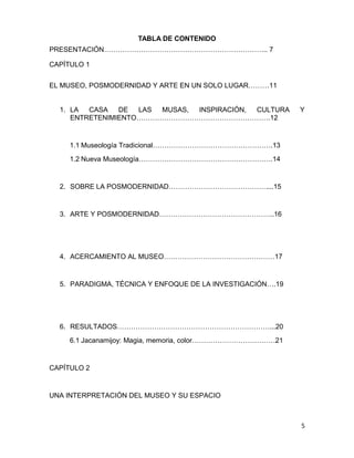 TABLA DE CONTENIDO 
PRESENTACIÓN…………………………………………………………….. 7 
CAPÌTULO 1 
EL MUSEO, POSMODERNIDAD Y ARTE EN UN SOLO LUGAR………11 
1. LA CASA DE LAS MUSAS, INSPIRACIÓN, CULTURA Y 
ENTRETENIMIENTO………………………………………………….12 
1.1 Museología Tradicional…………………………………………….13 
1.2 Nueva Museología………………………………………………….14 
2. SOBRE LA POSMODERNIDAD……………………………………....15 
3. ARTE Y POSMODERNIDAD…………………………………………..16 
4. ACERCAMIENTO AL MUSEO…………………………………………17 
5. PARADIGMA, TÉCNICA Y ENFOQUE DE LA INVESTIGACIÓN….19 
6. RESULTADOS…………………………………………………………...20 
6.1 Jacanamijoy: Magia, memoria, color………………………………21 
CAPÍTULO 2 
UNA INTERPRETACIÓN DEL MUSEO Y SU ESPACIO 
5 
 