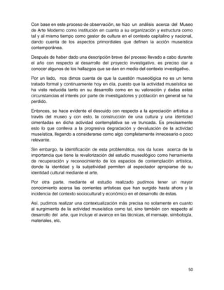Con base en este proceso de observación, se hizo un análisis acerca del Museo 
de Arte Moderno como institución en cuanto a su organización y estructura como 
tal y al mismo tiempo como gestor de cultura en el contexto capitalino y nacional, 
dando cuenta de los aspectos primordiales que definen la acción museística 
contemporánea. 
Después de haber dado una descripción breve del proceso llevado a cabo durante 
el año con respecto al desarrollo del proyecto investigativo, es preciso dar a 
conocer algunos de los hallazgos que se dan en medio del contexto investigativo. 
Por un lado, nos dimos cuenta de que la cuestión museológica no es un tema 
tratado formal y continuamente hoy en día, puesto que la actividad museística se 
ha visto reducida tanto en su desarrollo como en su valoración y dadas estas 
circunstancias el interés por parte de investigadores y población en general se ha 
perdido. 
Entonces, se hace evidente el descuido con respecto a la apreciación artística a 
través del museo y con esto, la construcción de una cultura y una identidad 
cimentadas en dicha actividad contemplativa se ve truncada. Es precisamente 
esto lo que conlleva a la progresiva degradación y devaluación de la actividad 
museística, llegando a considerarse como algo completamente innecesario o poco 
relevante. 
Sin embargo, la identificación de esta problemática, nos da luces acerca de la 
importancia que tiene la revalorización del estudio museológico como herramienta 
de recuperación y reconocimiento de los espacios de contemplación artística, 
donde la identidad y la subjetividad permiten al espectador apropiarse de su 
identidad cultural mediante el arte. 
Por otra parte, mediante el estudio realizado pudimos tener un mayor 
conocimiento acerca las corrientes artísticas que han surgido hasta ahora y la 
incidencia del contexto sociocultural y económico en el desarrollo de éstas. 
Así, pudimos realizar una contextualización más precisa no solamente en cuanto 
al surgimiento de la actividad museística como tal, sino también con respecto al 
desarrollo del arte, que incluye el avance en las técnicas, el mensaje, simbología, 
materiales, etc. 
50 
 
