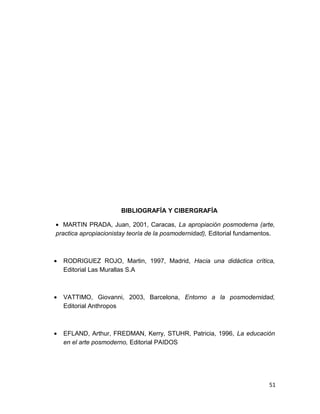 BIBLIOGRAFÍA Y CIBERGRAFÍA 
· MARTIN PRADA, Juan, 2001, Caracas, La apropiación posmoderna (arte, 
practica apropiacionistay teoría de la posmodernidad), Editorial fundamentos. 
· RODRIGUEZ ROJO, Martin, 1997, Madrid, Hacia una didáctica crítica, 
Editorial Las Murallas S.A 
· VATTIMO, Giovanni, 2003, Barcelona, Entorno a la posmodernidad, 
Editorial Anthropos 
· EFLAND, Arthur, FREDMAN, Kerry, STUHR, Patricia, 1996, La educación 
en el arte posmoderno, Editorial PAIDOS 
51 
 