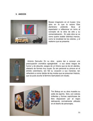 5. ANEXOS 
Museo imaginario en el museo: Una 
obra en la que la autora Elsa 
Zambrano pretende lleva al 
espectador a reflexionar en torno al 
concepto de la obra de arte y su 
comercialización. En esta obra se ve 
como quiere exaltar distintos marcos, 
como la tonalidad de los colores, y el 
realismo que se presenta. 
Antonio Samudio: En su obra quiere dar a conocer una 
preocupación cromática agregándole a sus obras rasgos de 
humor y de absurdo, sesgos de un lirismo que se da sin alardes, 
silabario de formas muy suyas. Es tan personal su pintura en el 
ámbito colombiano, tan fiel su vocación a sus maneras, tan 
refractario a correr detrás de las modas que se presumen historia, 
que se pudo acuñar el término Samudiano sin recato. 
Tim Biskup en su obra muestra su 
estilo de espíritu libre, con colores 
brillantes y formas caprichosas de 
libre disposición por el negro 
delineando normalmente utilizado 
en el diseño de personajes. 
53 
 