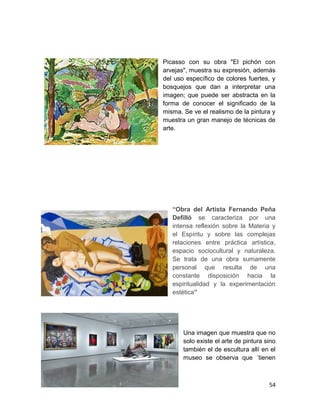Picasso con su obra "El pichón con 
arvejas", muestra su expresión, además 
del uso específico de colores fuertes, y 
bosquejos que dan a interpretar una 
imagen; que puede ser abstracta en la 
forma de conocer el significado de la 
misma. Se ve el realismo de la pintura y 
muestra un gran manejo de técnicas de 
arte. 
“Obra del Artista Fernando Peña 
Defilló se caracteriza por una 
intensa reflexión sobre la Materia y 
el Espíritu y sobre las complejas 
relaciones entre práctica artística, 
espacio sociocultural y naturaleza. 
Se trata de una obra sumamente 
personal que resulta de una 
constante disposición hacia la 
espiritualidad y la experimentación 
estética” 
Una imagen que muestra que no 
solo existe el arte de pintura sino 
también el de escultura allí en el 
museo se observa que ´tienen 
54 
 