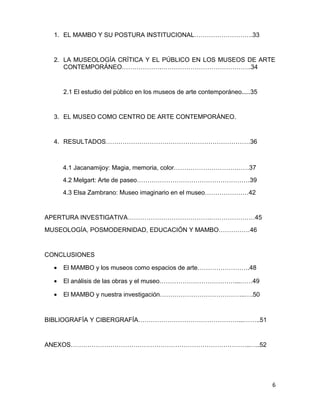 1. EL MAMBO Y SU POSTURA INSTITUCIONAL……………………….33 
2. LA MUSEOLOGÍA CRÍTICA Y EL PÚBLICO EN LOS MUSEOS DE ARTE 
CONTEMPORÁNEO……………….…………………………………….34 
2.1 El estudio del público en los museos de arte contemporáneo.....35 
3. EL MUSEO COMO CENTRO DE ARTE CONTEMPORÁNEO. 
4. RESULTADOS……………………………………………………………36 
4.1 Jacanamijoy: Magia, memoria, color………………………………37 
4.2 Melgart: Arte de paseo………………………………………………39 
4.3 Elsa Zambrano: Museo imaginario en el museo…………………42 
APERTURA INVESTIGATIVA………………………………….…………………45 
MUSEOLOGÍA, POSMODERNIDAD, EDUCACIÓN Y MAMBO……………46 
CONCLUSIONES 
· El MAMBO y los museos como espacios de arte…………………….48 
· El análisis de las obras y el museo………………………………...……49 
· El MAMBO y nuestra investigación…………………………………..….50 
BIBLIOGRAFÍA Y CIBERGRAFÍA…………………………………………...……..51 
ANEXOS…………………………………………………………………………..…..52 
6 
 