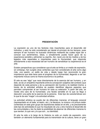 PRESENTACIÓN 
La expresión es uno de los factores más importantes para el desarrollo del 
individuo, y esto ha sido considerado así desde el principio de los tiempos, pues 
siempre el ser humano ha buscado dinámicas mediante las cuales logre dar a 
conocer sus sentimientos, ideas, o simplemente pueda hacer goce de su 
experiencia sensible y alimentar su espíritu. Así, nació uno de los medios y de los 
legados más especiales e importantes para la Humanidad, que responde 
directamente a esa necesidad del ser humano de sensibilizar su experiencia es el 
arte. 
Existen perspectivas que consideran que el arte se limita a un medio de expresión, 
sin embargo, han surgido otras vertientes que han considerado el arte como algo 
más, una pasión, un estilo de vida y desde luego han reconocido la gran 
importancia que éste tiene para el progreso de la Humanidad, llegando a ser tan 
importante incluso como la misma economía o la política. 
El arte es ese “algo” que nace directamente de la esencia del ser humano, y en 
éste, se da un empalme importante entre la concepción subjetiva del contexto (que 
depende de cada persona y de su percepción del mundo) y la realidad misma; a 
través de la actividad artística se pueden identificar algunos aspectos que 
permiten comprender al ser humano en toda su extensión. A partir del arte, se 
revela otra cara de la humanidad, una faceta sensible en la que se llega a 
descubrir una parte de la esencia de la persona. Este tipo de características son 
lo que le da esa “magia” a la actividad artística. 
La actividad artística se puede dar de diferentes maneras: el lenguaje corporal 
(representado en el baile, el teatro, etc.), la literatura, la música o la pintura están 
contenidos en este gran grupo de expresiones dadas en el arte, y es precisamente 
este tipo de actividades lo que ha impulsado de una u otra manera el desarrollo de 
las comunidades y les ha dado la posibilidad de plasmar de diferentes maneras lo 
que sienten, lo que ven y lo que son…su identidad. 
El arte ha sido a lo largo de la Historia no solo un medio de expresión, sino 
también un elemento fundamental para la transmisión de la cultura, tiene un gran 
8 
 