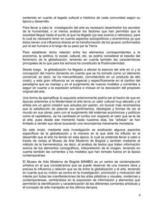 contenido en cuanto al legado cultural e histórico de cada comunidad según su 
época y desarrollo. 
Para llevar a cabo la investigación del arte es necesario desentrañar los secretos 
de la humanidad, o al menos analizar los factores que han permitido que la 
sociedad llegue hasta el punto al que ha llegado (ya sea avance o retroceso), para 
lo cual es necesario tener en cuenta aspectos sociopolíticos y económicos ya que 
éstos tienen una influencia directa en la transformación de los grupos conformados 
por el ser humano a lo largo de su paso por la Tierra. 
Para establecer dicha relación entre los elementos correspondientes a la 
economía, la política, lo social, cultural, etc. se podría considerar el estudio del 
fenómeno de la globalización, teniendo en cuenta también las características 
principales de lo que para los teóricos ha constituido la Postmodernidad. 
Desde luego, la globalización ha llegado a afectar la esencia del arte en sí y la 
concepción del mismo (teniendo en cuenta que se ha tomado como un elemento 
comercial, es decir, se ha mercantilizado, convirtiéndolo en un producto de alto 
costo), y esta gran influencia se ve especial y específicamente en el cambio del 
paradigma que se maneja y en el surgimiento de nuevos modelos y corrientes a 
seguir en cuanto a la expresión artística e incluso en la desviación del propósito 
original del arte. 
Una forma de ejemplificar lo expuesto anteriormente podría ser el hecho de que en 
épocas anteriores a la Modernidad el arte tenía un valor cultural muy elevado y el 
artista era un genio creador que actuaba por pasión, sin buscar más recompensa 
que la satisfacción de plasmar sus sentimientos, ideologías y formas de ver el 
mundo en sus obras; pero con el surgimiento del sistemas económicos y políticos 
como el capitalismo, se ha cambiado el rumbo con respecto al valor que se le da 
al arte, pues desde ese momento hasta nuestros días, los “artistas” se han 
limitado a vender sus obras buscando una recompensa meramente monetaria. 
De este modo, mediante esta investigación se analizarán algunos aspectos 
específicos de la globalización y la manera en la que ésta ha influido en el 
desarrollo que el arte ha tenido en esta época, lo cual se pretende llevar a cabo a 
través de visitas al Museo de Arte Moderno de Bogotá y también mediante el 
método de la hermenéutica, es decir, el análisis de textos que traten información 
acerca de los elementos iconográficos, interpretación de la imagen, teniendo en 
cuenta también las corrientes y los modelos que han tomado fuerza en la época 
contemporánea. 
El Museo de Arte Moderno de Bogotá MAMBO es un centro de contemplación 
artística en el que consideramos que se puede observar de una manera clara y 
precisa la influencia y relación que se da entre la globalización y el arte, teniendo 
en cuenta que su misión se centra en la investigación, promoción y motivación del 
interés por todas las manifestaciones de las artes plásticas y visuales, modernas y 
contemporáneas, centrándose en la exposición de información y elementos que 
permitirán la identificación y caracterización de las diferentes corrientes artísticas y 
el concepto de arte manejado en los últimos tiempos. 
9 
 