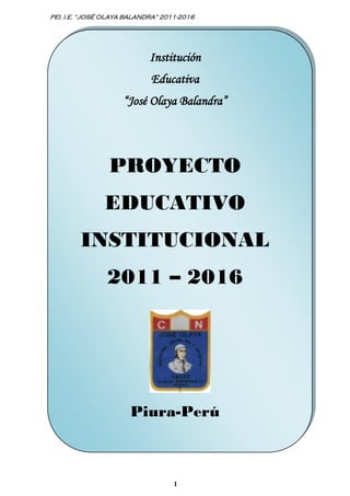 PEI. I.E. “JOSÉ OLAYA BALANDRA” 2011-2016




                            Institución
                            Educativa
                    “José Olaya Balandra”




                PROYECTO
               EDUCATIVO
        INSTITUCIONAL
                2011 – 2016




                      Piura-Perú



                                   1
 
