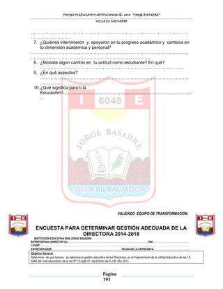PROYECTO EDUCATIVO INTITUCIONAL IE. 6048 “JORGE BASADRE”
VILLA EL SALVADOR

………………………………………………………………………………………………
………………………
7. ¿Quiénes intervinieron y apoyaron en tu progreso académico y cambios en
tu dimensión académica y personal?
………………………………………………………………………………………………
……………………………………………………………………….
8. ¿Notaste algún cambio en tu actitud como estudiante? En qué?
………………………………………………………………………………………
9. ¿En qué aspectos?
…………………………………………………………………………………………
……………
10. ¿Qué significa para ti la
Educación?..........................................................................................................
..

VALIDADO EQUIPO DE TRANSFORMACION.

ENCUESTA PARA DETERMINAR GESTIÓN ADECUADA DE LA
DIRECTORA 2014-2018
INSTITUCIÒN EDUCATIVA 6048 JORGE BASADRE
ENTREVISTADA (DIRECTOR (A)………………………………………………………………………………………...DNI……………………………………….
LUGAR:……………………………………………………………………………………………………………………………………………………………………
ENTREVISTADOR:……………………………………………………………………………FECHA DE LA ENTREVISTA:………………………………….

Objetivo General:
Determinar de qué manera se relaciona la gestión educativa de los Directores, en el mejoramiento de la calidad educativa de las I.E.
6048 del nivel secundario de la red Nº 12-Ugel 01 del Distrito de S.J.M año 2013.

Página
101

 