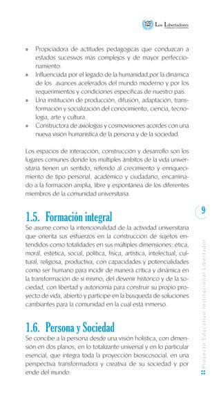 9
ProyectoEducativoInstitucionalLibertador
Propiciadora de actitudes pedagógicas que conduzcan axx
estados sucesivos más complejos y de mayor perfeccio-
namiento.
Influenciada por el legado de la humanidad,por la dinámicaxx
de los avances acelerados del mundo moderno y por los
requerimientos y condiciones específicas de nuestro país.
Una institución de producción, difusión, adaptación, trans-xx
formación y socialización del conocimiento, ciencia, tecno-
logía, arte y cultura.
Constructora de axiologías y cosmovisiones acordes con unaxx
nueva visión humanística de la persona y de la sociedad.
Los espacios de interacción, construcción y desarrollo son los
lugares comunes donde los múltiples ámbitos de la vida univer-
sitaria tienen un sentido, referido al crecimiento y enriqueci-
miento de tipo personal, académico y ciudadano, encamina-
do a la formación amplia, libre y espontánea de los diferentes
miembros de la comunidad universitaria.
1.5. 	Formación integral
Se asume como la intencionalidad de la actividad universitaria
que orienta sus esfuerzos en la construcción de sujetos en-
tendidos como totalidades en sus múltiples dimensiones: ética,
moral, estética, social, política, física, artística, intelectual, cul-
tural, religiosa, productiva, con capacidades y potencialidades
como ser humano para incidir de manera crítica y dinámica en
la transformación de sí mismo, del devenir histórico y de la so-
ciedad, con libertad y autonomía para construir su propio pro-
yecto de vida, abierto y partícipe en la búsqueda de soluciones
cambiantes para la comunidad en la cual está inmerso.
1.6.	 Persona y Sociedad
Se concibe a la persona desde una visión holística, con dimen-
sión en dos planos, en lo totalizante universal y en lo particular
esencial, que integra toda la proyección biosicosocial, en una
perspectiva transformadora y creativa de su sociedad y por
ende del mundo.
 